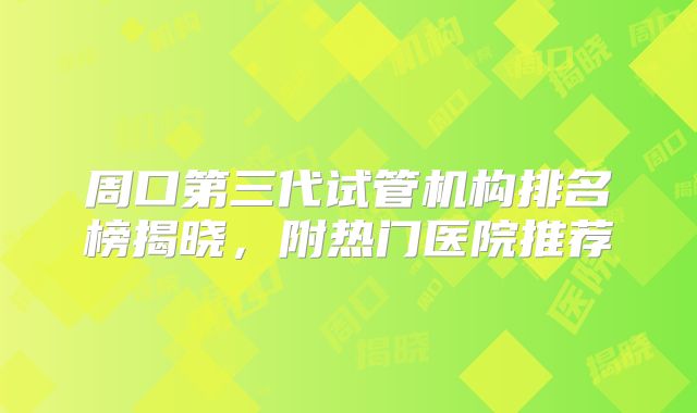周口第三代试管机构排名榜揭晓，附热门医院推荐
