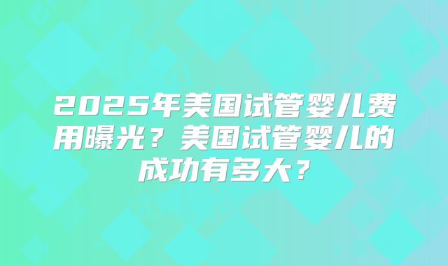 2025年美国试管婴儿费用曝光？美国试管婴儿的成功有多大？