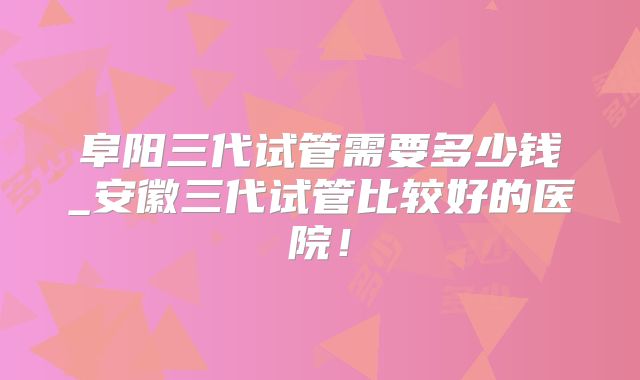 阜阳三代试管需要多少钱_安徽三代试管比较好的医院！