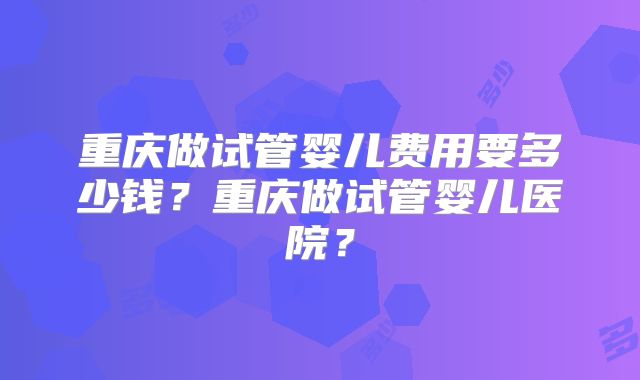 重庆做试管婴儿费用要多少钱？重庆做试管婴儿医院？