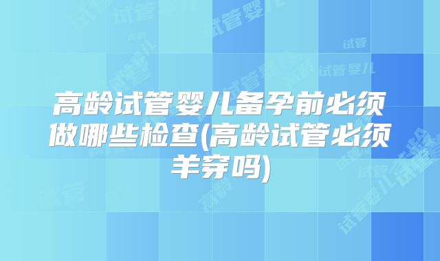 高龄试管婴儿备孕前必须做哪些检查(高龄试管必须羊穿吗)