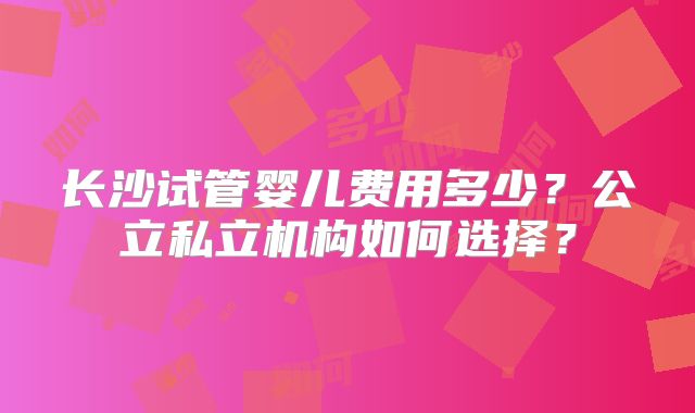 长沙试管婴儿费用多少？公立私立机构如何选择？