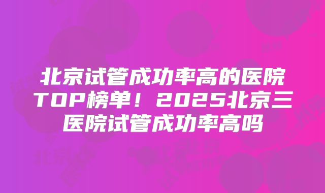 北京试管成功率高的医院TOP榜单！2025北京三医院试管成功率高吗