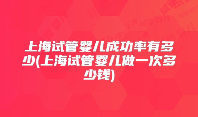 上海试管婴儿成功率有多少(上海试管婴儿做一次多少钱)