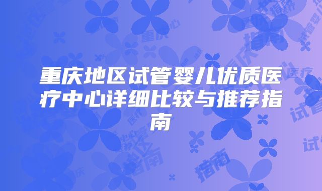 重庆地区试管婴儿优质医疗中心详细比较与推荐指南