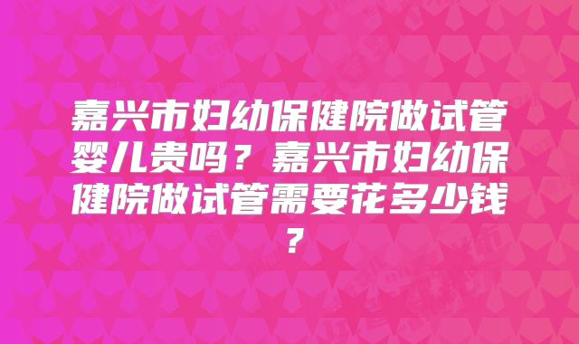 嘉兴市妇幼保健院做试管婴儿贵吗？嘉兴市妇幼保健院做试管需要花多少钱？