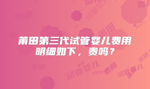 莆田第三代试管婴儿费用明细如下，贵吗？