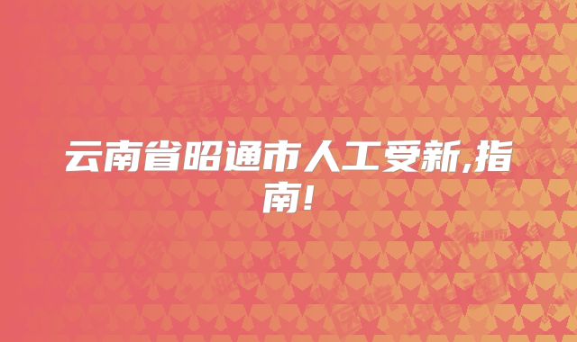云南省昭通市人工受新,指南!