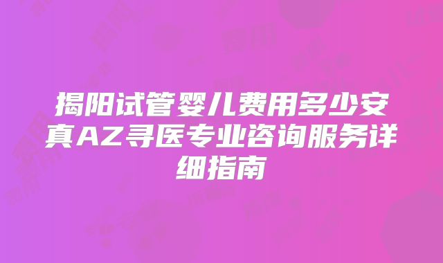 揭阳试管婴儿费用多少安真AZ寻医专业咨询服务详细指南