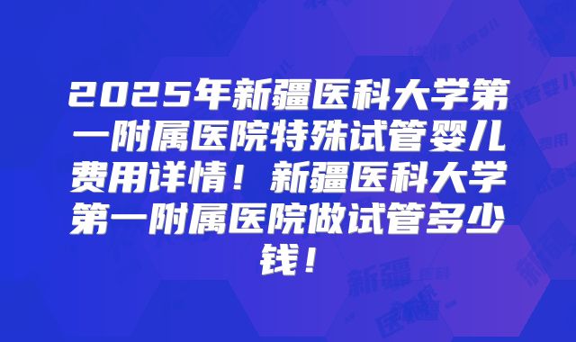 2025年新疆医科大学第一附属医院特殊试管婴儿费用详情！新疆医科大学第一附属医院做试管多少钱！