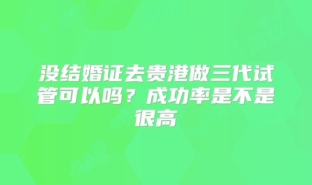 没结婚证去贵港做三代试管可以吗？成功率是不是很高