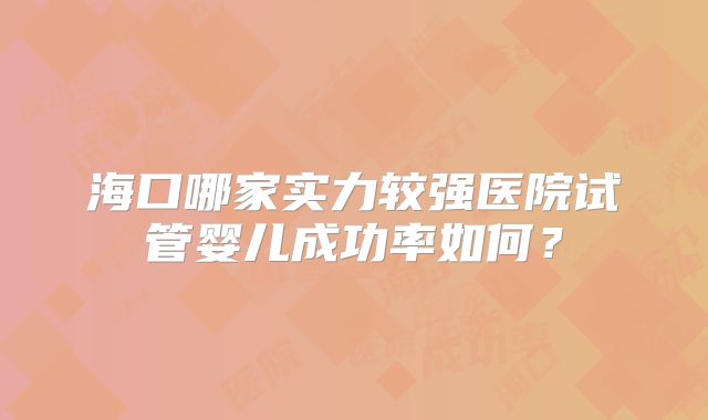 海口哪家实力较强医院试管婴儿成功率如何？