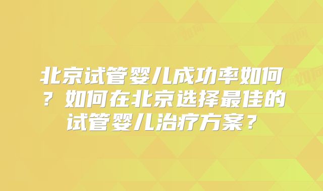 北京试管婴儿成功率如何？如何在北京选择最佳的试管婴儿治疗方案？