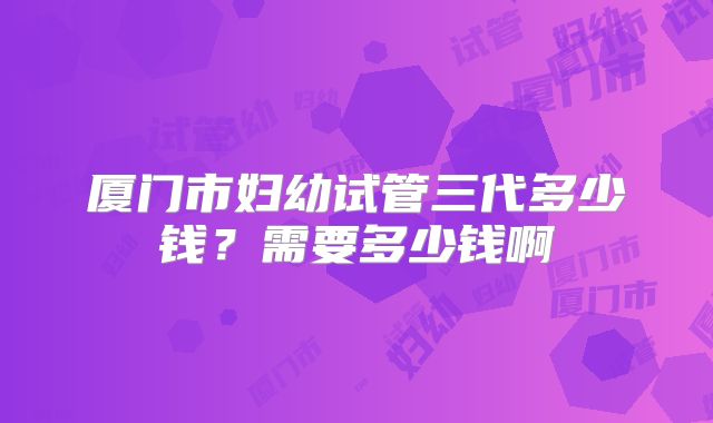 厦门市妇幼试管三代多少钱？需要多少钱啊