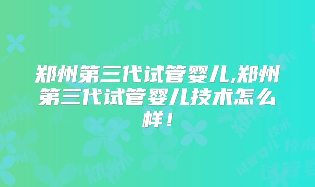 郑州第三代试管婴儿,郑州第三代试管婴儿技术怎么样！
