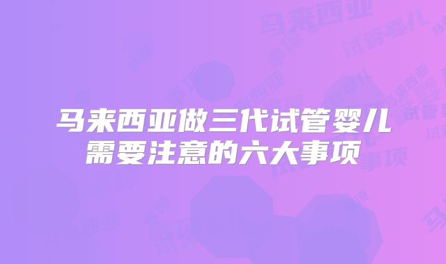 马来西亚做三代试管婴儿需要注意的六大事项