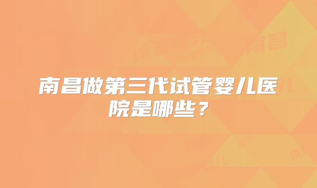 南昌做第三代试管婴儿医院是哪些？