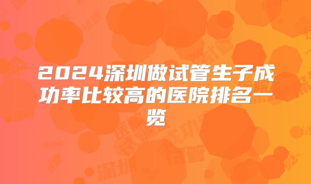 2024深圳做试管生子成功率比较高的医院排名一览