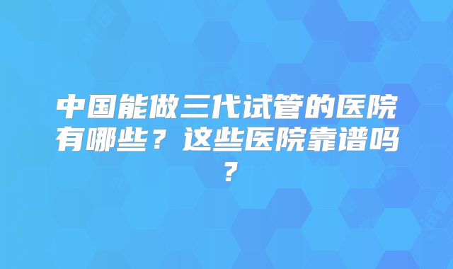 中国能做三代试管的医院有哪些？这些医院靠谱吗？