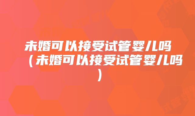 未婚可以接受试管婴儿吗（未婚可以接受试管婴儿吗）