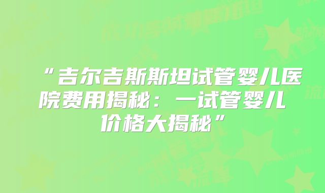 “吉尔吉斯斯坦试管婴儿医院费用揭秘:一试管婴儿价格大揭秘”