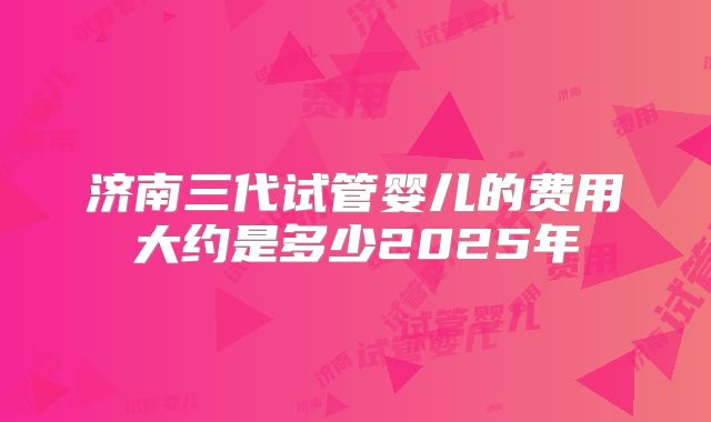 济南三代试管婴儿的费用大约是多少2025年