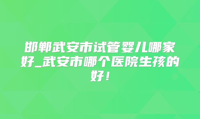 邯郸武安市试管婴儿哪家好_武安市哪个医院生孩的好！