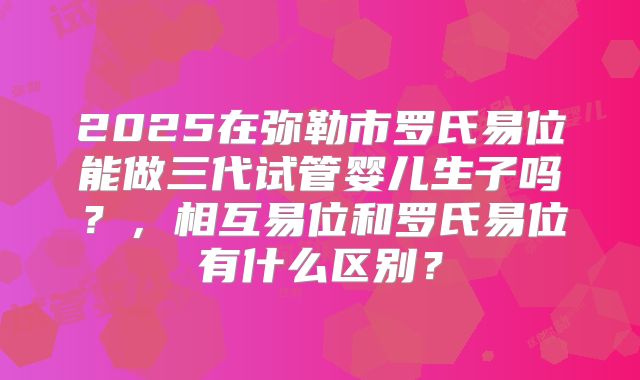 2025在弥勒市罗氏易位能做三代试管婴儿生子吗？，相互易位和罗氏易位有什么区别？