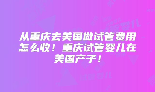 从重庆去美国做试管费用怎么收！重庆试管婴儿在美国产子！