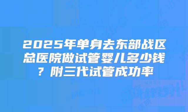 2025年单身去东部战区总医院做试管婴儿多少钱?附三代试管成功率