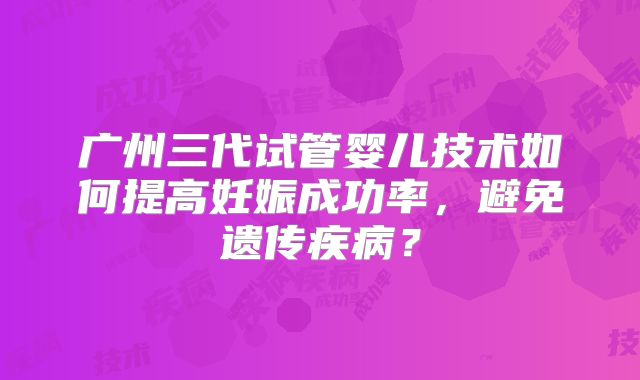 广州三代试管婴儿技术如何提高妊娠成功率，避免遗传疾病？