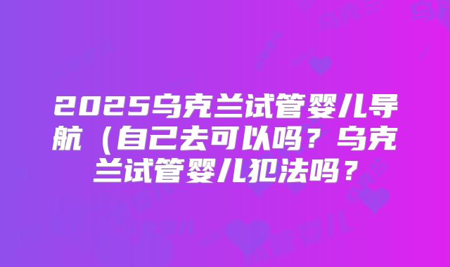 2025乌克兰试管婴儿导航(自己去可以吗?乌克兰试管婴儿犯法吗?