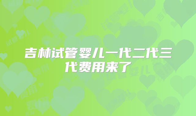 吉林试管婴儿一代二代三代费用来了