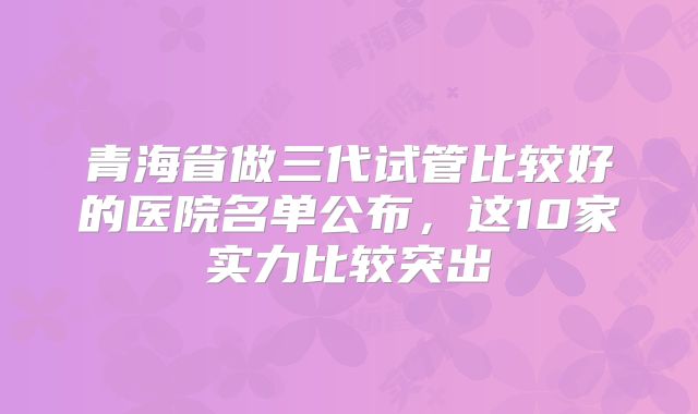 青海省做三代试管比较好的医院名单公布，这10家实力比较突出