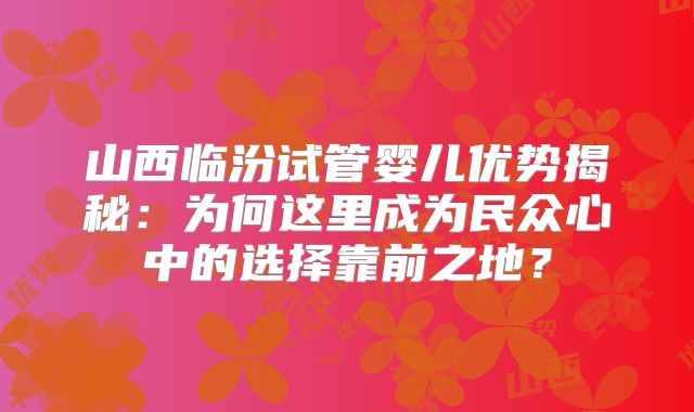 山西临汾试管婴儿优势揭秘：为何这里成为民众心中的选择靠前之地？