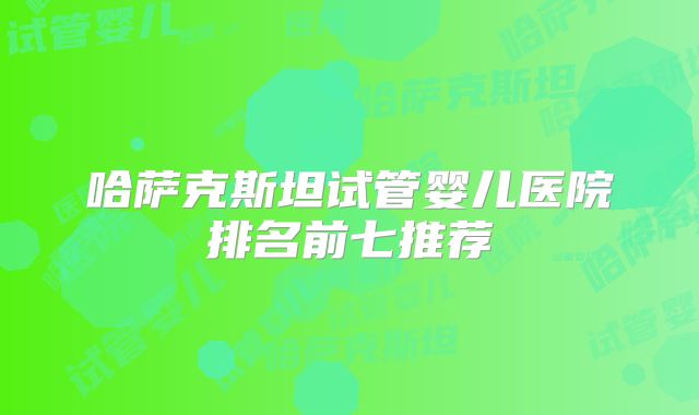 哈萨克斯坦试管婴儿医院排名前七推荐