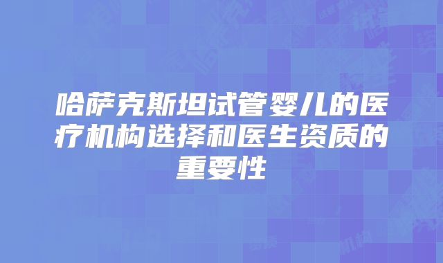 哈萨克斯坦试管婴儿的医疗机构选择和医生资质的重要性