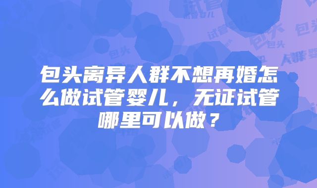 包头离异人群不想再婚怎么做试管婴儿,无证试管哪里可以做?