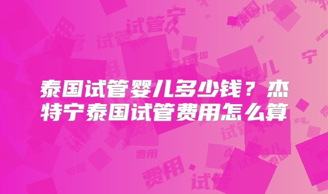 泰国试管婴儿多少钱？杰特宁泰国试管费用怎么算