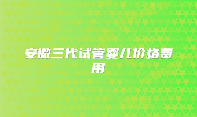 安徽三代试管婴儿价格费用