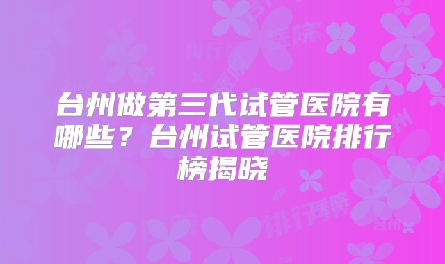 台州做第三代试管医院有哪些？台州试管医院排行榜揭晓