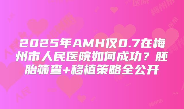 2025年AMH仅0.7在梅州市人民医院如何成功？胚胎筛查+移植策略全公开