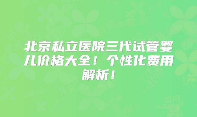 北京私立医院三代试管婴儿价格大全！个性化费用解析！