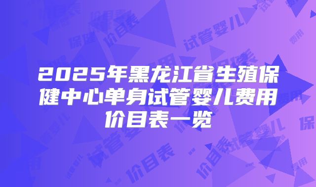 2025年黑龙江省生殖保健中心单身试管婴儿费用价目表一览