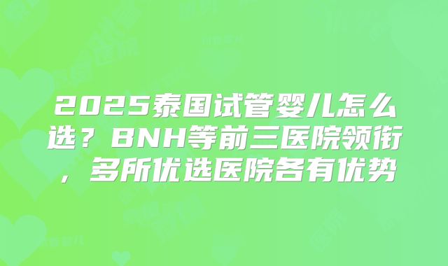 2025泰国试管婴儿怎么选？BNH等前三医院领衔，多所优选医院各有优势