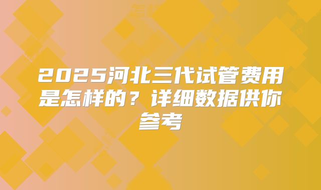 2025河北三代试管费用是怎样的？详细数据供你参考