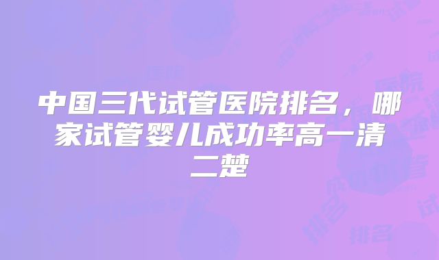 中国三代试管医院排名，哪家试管婴儿成功率高一清二楚