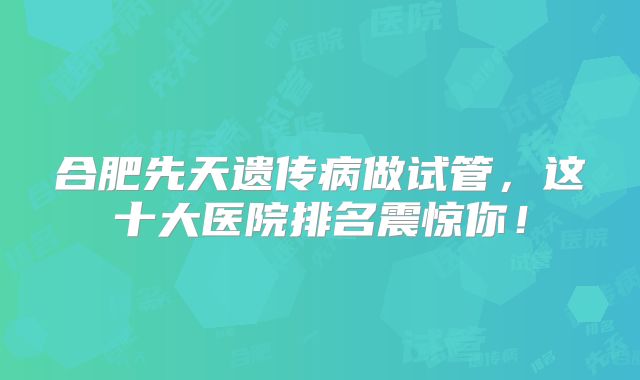 合肥先天遗传病做试管，这十大医院排名震惊你！
