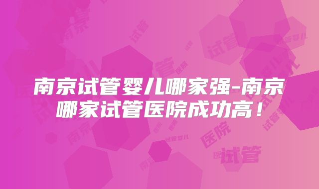 南京试管婴儿哪家强-南京哪家试管医院成功高！