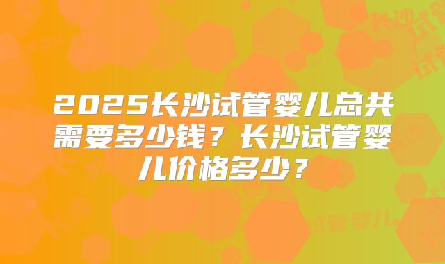 2025长沙试管婴儿总共需要多少钱?长沙试管婴儿价格多少?